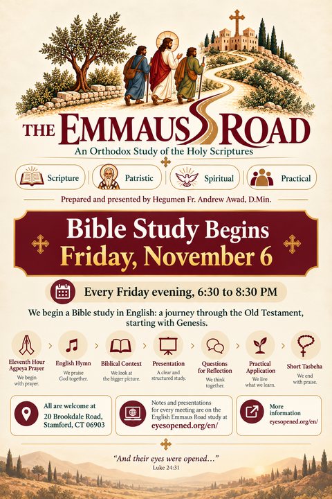 Flyer: The Emmaus Road, an Orthodox study of the Holy Scriptures, prepared and presented by Hegumen Fr. Andrew Awad, D.Min. Bible Study Begins Friday, November 6. Every Friday evening, 6:30 to 8:30 PM. We begin a Bible study in English: a journey through the Old Testament, starting with Genesis. Eleventh Hour Agpeya prayer, English hymn, biblical context, presentation, questions for reflection, practical application, short Tasbeha. All are welcome at 20 Brookdale Road, Stamford, CT 06903. Notes and presentations for every meeting are at eyesopened.org/en/. And their eyes were opened, Luke 24:31.